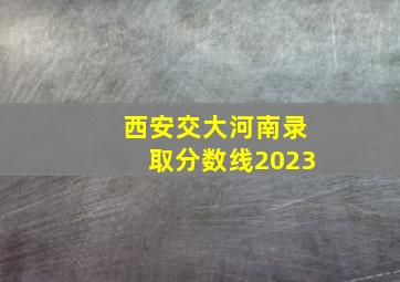 西安交大河南录取分数线2023