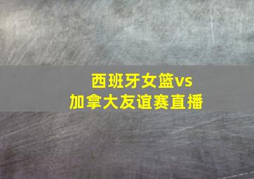 西班牙女篮vs加拿大友谊赛直播