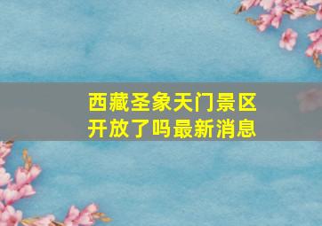 西藏圣象天门景区开放了吗最新消息