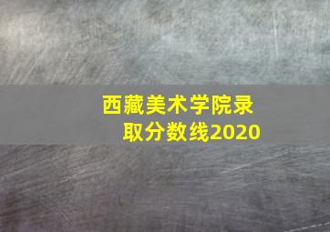 西藏美术学院录取分数线2020