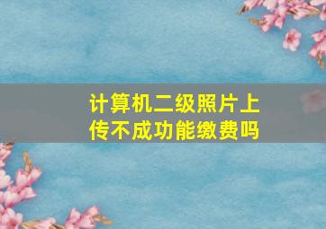 计算机二级照片上传不成功能缴费吗