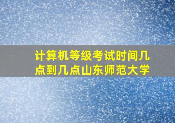 计算机等级考试时间几点到几点山东师范大学