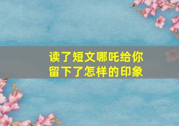 读了短文哪吒给你留下了怎样的印象