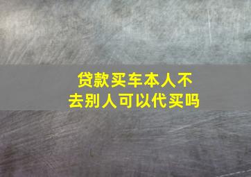 贷款买车本人不去别人可以代买吗