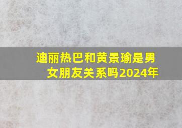 迪丽热巴和黄景瑜是男女朋友关系吗2024年