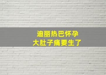 迪丽热巴怀孕大肚子痛要生了