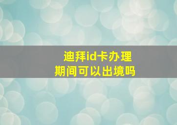 迪拜id卡办理期间可以出境吗