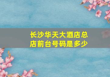 长沙华天大酒店总店前台号码是多少