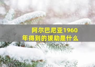 阿尔巴尼亚1960年得到的援助是什么