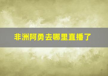 非洲阿勇去哪里直播了