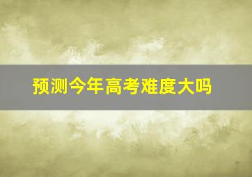 预测今年高考难度大吗