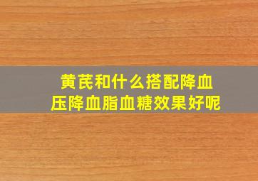 黄芪和什么搭配降血压降血脂血糖效果好呢