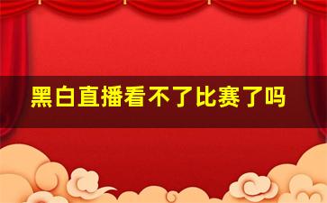 黑白直播看不了比赛了吗